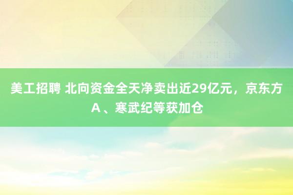 美工招聘 北向资金全天净卖出近29亿元，京东方Ａ、寒武纪等获加仓