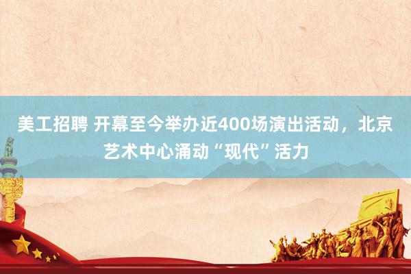 美工招聘 开幕至今举办近400场演出活动，北京艺术中心涌动“现代”活力