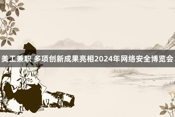 美工兼职 多项创新成果亮相2024年网络安全博览会