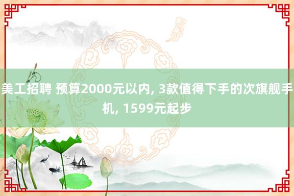 美工招聘 预算2000元以内, 3款值得下手的次旗舰手机, 1599元起步